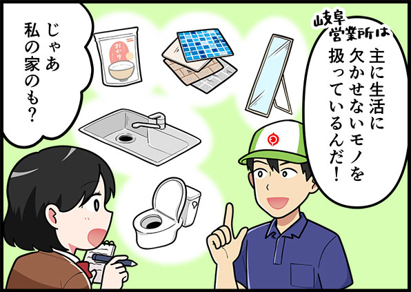 岐阜営業所は主に背かつに欠かせないモノを扱っているんだ!じゃあ、私の家のも?